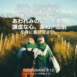 KOLOSSIANS(コロサイ人への手紙) 3章12節：だから、あなたがたは、Yahuahに選ばれた者、聖なる、愛されている者であるから、あわれみの心、慈愛、謙虚な心、柔和、忍耐を身に着けなさい。