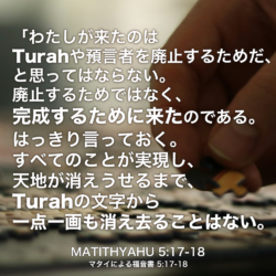 MATITHYAHU(マタイによる福音書) 5章17節-18節：「わたしが来たのは Turahや預言者を廃止するためだ、と思ってはならない。廃止するためではなく、完成するために来たのである。はっきり言っておく。すべてのことが実現し、天地が消えうせるまで、Turahの文字から一点一画も消え去ることはない。