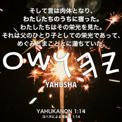 YAHUKANON(ヨハネによる福音書) 1章14節：そして言は肉体となり、わたしたちのうちに宿った。わたしたちはその栄光を見た。それは父のひとり子としての栄光であって、めぐみとまこととに満ちていた。