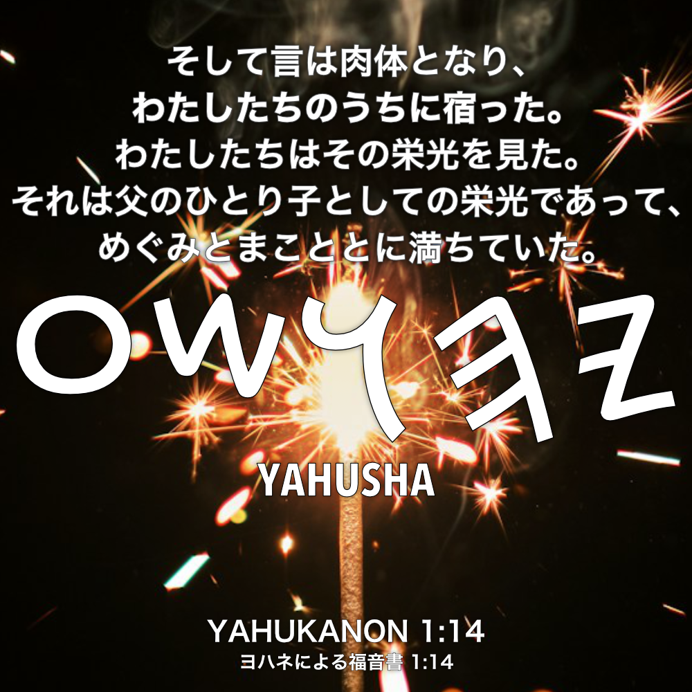 YAHUKANON(ヨハネによる福音書) 1章14節：そして言は肉体となり、わたしたちのうちに宿った。わたしたちはその栄光を見た。それは父のひとり子としての栄光であって、めぐみとまこととに満ちていた。