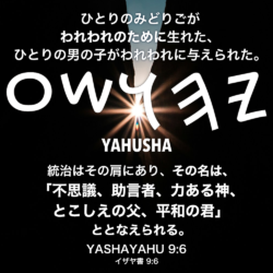 YASHAYAHU(イザヤ書) 9章6節：ひとりのみどりごがわれわれのために生れた、ひとりの男の子がわれわれに与えられた。 統治はその肩にあり、その名は、「不思議、助言者、力ある神、とこしえの父、平和の君」ととなえられる。
