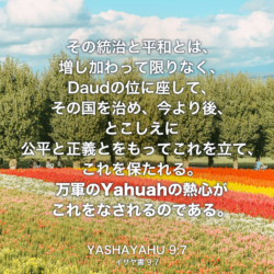 YASHAYAHU(イザヤ書) 9:章7節：その統治と平和とは、増し加わって限りなく、Daudの位に座して、その国を治め、今より後、とこしえに公平と正義とをもってこれを立て、これを保たれる。万軍のYahuahの熱心がこれをなされるのである。