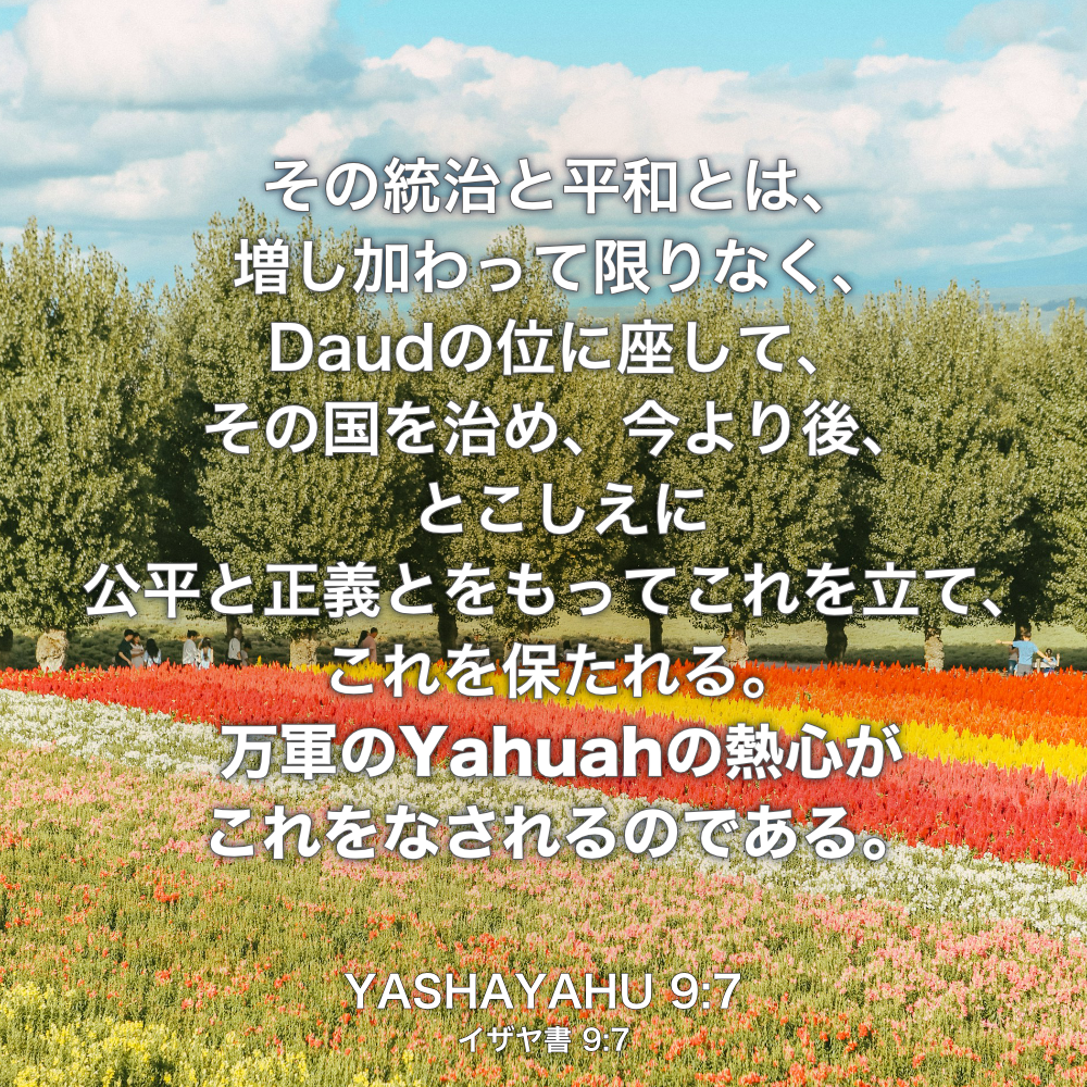 YASHAYAHU(イザヤ書) 9:章7節：その統治と平和とは、増し加わって限りなく、Daudの位に座して、その国を治め、今より後、とこしえに公平と正義とをもってこれを立て、これを保たれる。万軍のYahuahの熱心がこれをなされるのである。