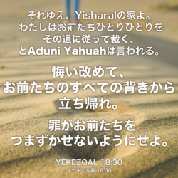 YEKEZQAL(エゼキエル書) 18章30節：それゆえ、Yisharalの家よ。わたしはお前たちひとりひとりを その道に従って裁く、とAduni Yahuahは言われる。 悔い改めて、お前たちのすべての背きから立ち帰れ。罪がお前たちをつまずかせないようにせよ。