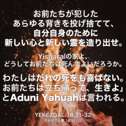 YEKEZQAL(エゼキエル書) 18章31節-32節：お前たちが犯したあらゆる背きを投げ捨てて、自分自身のために新しい心と新しい霊を造り出せ。Yisharalの家よ、どうしてお前たちは死んでよいだろうか。わたしはだれの死をも喜ばない。お前たちは立ち帰って、生きよ」とAduni Yahuahは言われる。