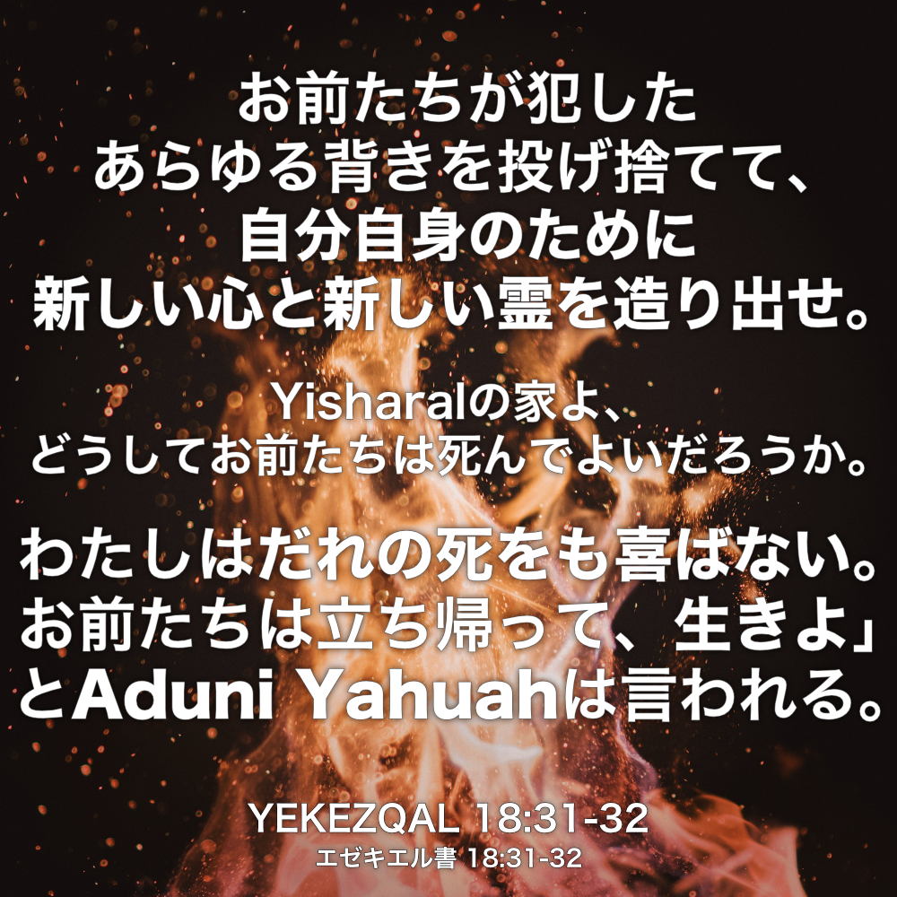 YEKEZQAL(エゼキエル書) 18章31節-32節：お前たちが犯したあらゆる背きを投げ捨てて、自分自身のために新しい心と新しい霊を造り出せ。Yisharalの家よ、どうしてお前たちは死んでよいだろうか。わたしはだれの死をも喜ばない。お前たちは立ち帰って、生きよ」とAduni Yahuahは言われる。