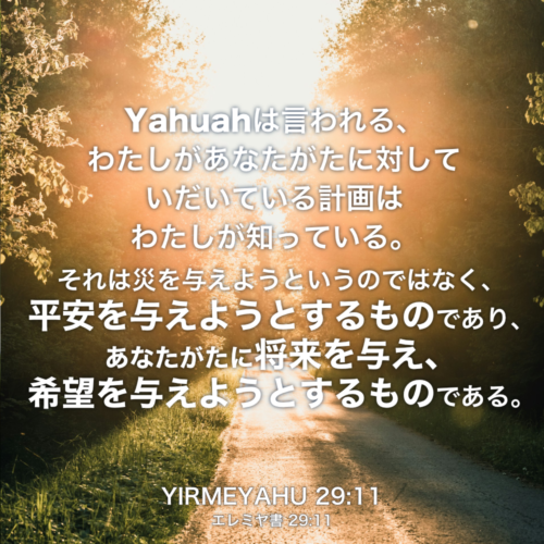 YIRMEYAHU(エレミヤ書) 29章11節：Yahuahは言われる、わたしがあなたがたに対していだいている計画はわたしが知っている。それは災を与えようというのではなく、平安を与えようとするものであり、あなたがたに将来を与え、希望を与えようとするものである。