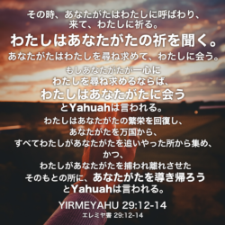 YIRMEYAHU(エレミヤ書) 29章12節-14節：その時、あなたがたはわたしに呼ばわり、来て、わたしに祈る。わたしはあなたがたの祈を聞く。あなたがたはわたしを尋ね求めて、わたしに会う。もしあなたがたが一心にわたしを尋ね求めるならば、わたしはあなたがたに会うとYahuahは言われる。わたしはあなたがたの繁栄を回復し、あなたがたを万国から、すべてわたしがあなたがたを追いやった所から集め、かつ、わたしがあなたがたを捕われ離れさせたそのもとの所に、あなたがたを導き帰ろうとYahuahは言われる。