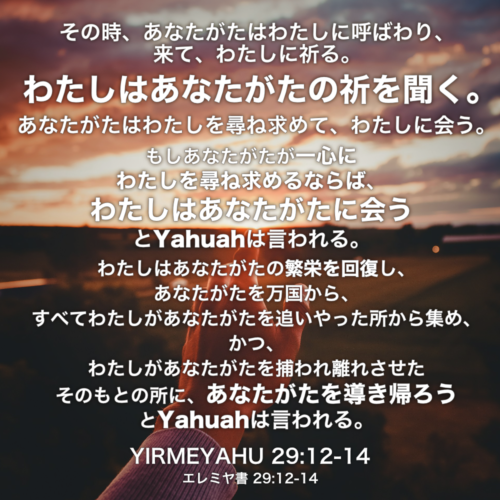 YIRMEYAHU(エレミヤ書) 29章12節-14節：その時、あなたがたはわたしに呼ばわり、来て、わたしに祈る。わたしはあなたがたの祈を聞く。あなたがたはわたしを尋ね求めて、わたしに会う。もしあなたがたが一心にわたしを尋ね求めるならば、わたしはあなたがたに会うとYahuahは言われる。わたしはあなたがたの繁栄を回復し、あなたがたを万国から、すべてわたしがあなたがたを追いやった所から集め、かつ、わたしがあなたがたを捕われ離れさせたそのもとの所に、あなたがたを導き帰ろうとYahuahは言われる。