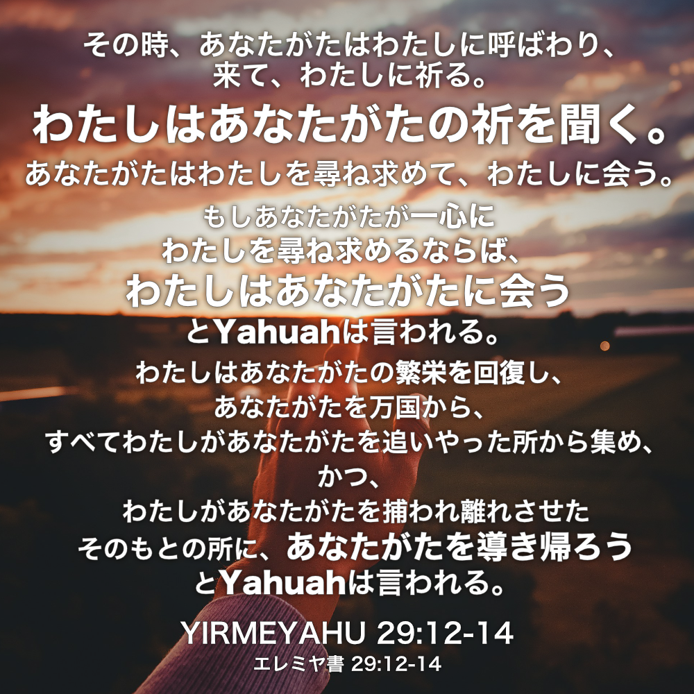 YIRMEYAHU(エレミヤ書) 29章12節-14節：その時、あなたがたはわたしに呼ばわり、来て、わたしに祈る。わたしはあなたがたの祈を聞く。あなたがたはわたしを尋ね求めて、わたしに会う。もしあなたがたが一心にわたしを尋ね求めるならば、わたしはあなたがたに会うとYahuahは言われる。わたしはあなたがたの繁栄を回復し、あなたがたを万国から、すべてわたしがあなたがたを追いやった所から集め、かつ、わたしがあなたがたを捕われ離れさせたそのもとの所に、あなたがたを導き帰ろうとYahuahは言われる。