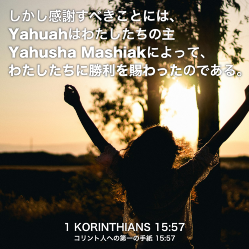 1 KORINTHIANS(コリント人への第一の手紙) 15章57節：しかし感謝すべきことには、Yahuahはわたしたちの主 Yahusha Mashiakによって、わたしたちに勝利を賜ったのである。