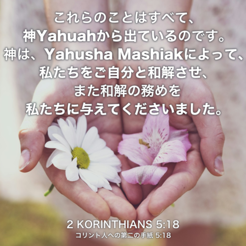2 KORINTHIANS(コリント人への第二の手紙) 5章18節：これらのことはすべて、神Yahuahから出ているのです。神は、Yahusha Mashiakによって、私たちをご自分と和解させ、また和解の務めを私たちに与えてくださいました。