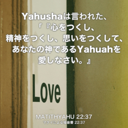MATITHYAHU(マタイによる福音書) 22章37節：Yahushaは言われた、「『心をつくし、精神をつくし、思いをつくして、あなたの神であるYahuahを愛しなさい』。