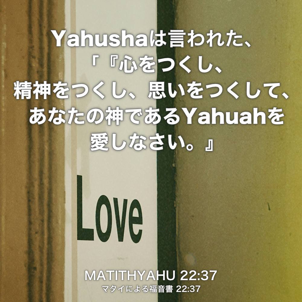MATITHYAHU(マタイによる福音書) 22章37節：Yahushaは言われた、「『心をつくし、精神をつくし、思いをつくして、あなたの神であるYahuahを愛しなさい。』