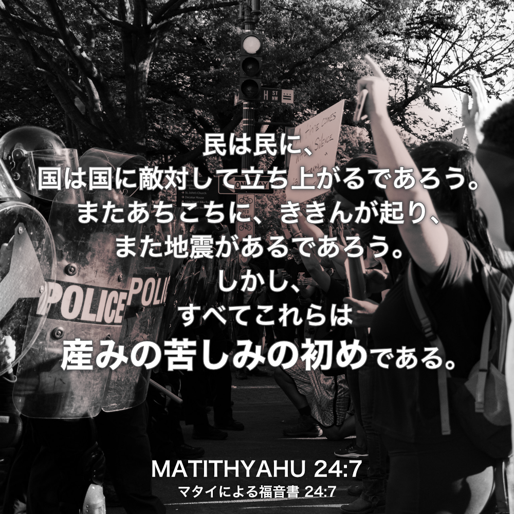 MATITHYAHU(マタイによる福音書) 24章7節：民は民に、国は国に敵対して立ち上がるであろう。またあちこちに、ききんが起り、また地震があるであろう。しかし、すべてこれらは産みの苦しみの初めである。