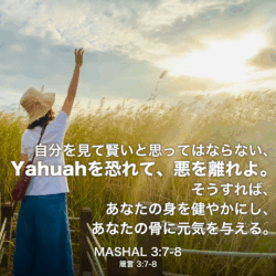 MASHAL(箴言) 3章7節〜8節：自分を見て賢いと思ってはならない、Yahuahを恐れて、悪を離れよ。そうすれば、あなたの身を健やかにし、あなたの骨に元気を与える。