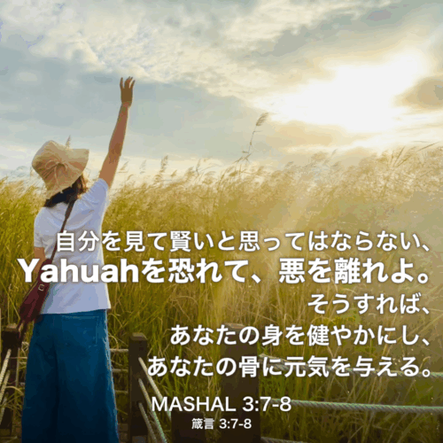 MASHAL(箴言) 3章7節〜8節：自分を見て賢いと思ってはならない、Yahuahを恐れて、悪を離れよ。そうすれば、あなたの身を健やかにし、あなたの骨に元気を与える。