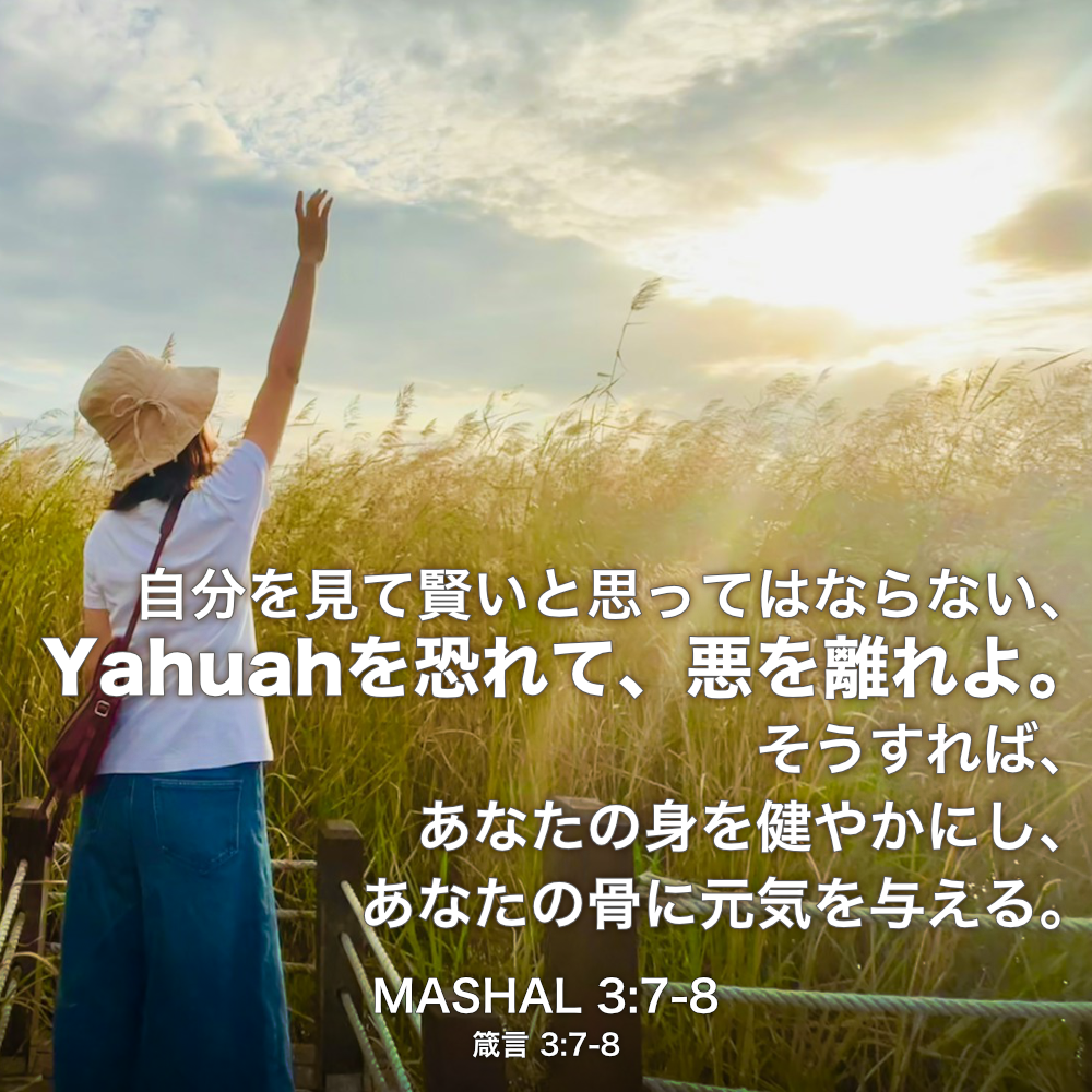 MASHAL(箴言) 3章7節〜8節：自分を見て賢いと思ってはならない、Yahuahを恐れて、悪を離れよ。そうすれば、あなたの身を健やかにし、あなたの骨に元気を与える。