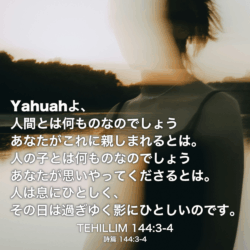 TEHILLIM(詩篇) 144章3節-4節：Yahuahよ、人間とは何ものなのでしょう あなたがこれに親しまれるとは。人の子とは何ものなのでしょうあなたが思いやってくださるとは。人は息にひとしく、その日は過ぎゆく影にひとしいのです。