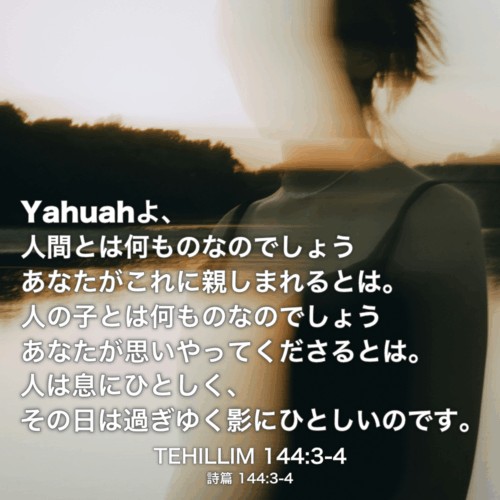 TEHILLIM(詩篇) 144章3節-4節：Yahuahよ、人間とは何ものなのでしょう あなたがこれに親しまれるとは。人の子とは何ものなのでしょうあなたが思いやってくださるとは。人は息にひとしく、その日は過ぎゆく影にひとしいのです。