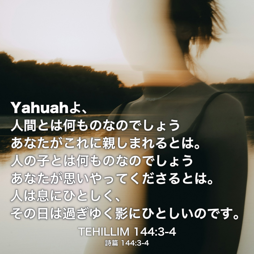 TEHILLIM(詩篇) 144章3節-4節：Yahuahよ、人間とは何ものなのでしょう あなたがこれに親しまれるとは。人の子とは何ものなのでしょう あなたが思いやってくださるとは。人は息にひとしく、その日は過ぎゆく影にひとしいのです。