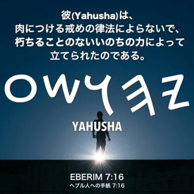 EBERIM(ヘブル人への手紙) 7章16節：彼(Yahusha)は、肉につける戒めの律法によらないで、朽ちることのないいのちの力によって立てられたのである。