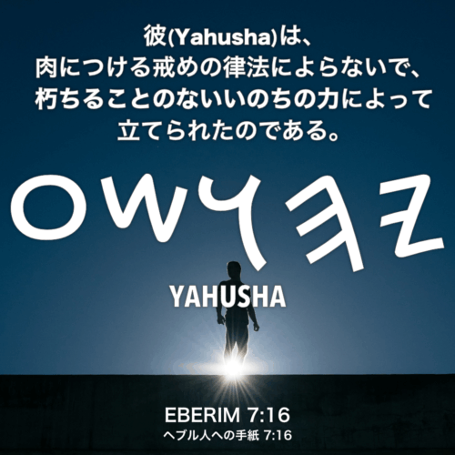 EBERIM(ヘブル人への手紙) 7章16節：彼(Yahusha)は、肉につける戒めの律法によらないで、朽ちることのないいのちの力によって立てられたのである。