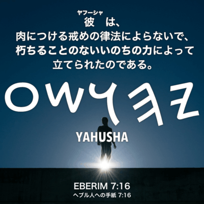 EBERIM(ヘブル人への手紙) 7章16節：彼(Yahusha)は、肉につける戒めの律法によらないで、朽ちることのないいのちの力によって立てられたのである。