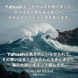TEHILLIM(詩篇) 93章4節：Yahuahよ、大水は声をあげました。 大水はその声をあげました。 大水はそのとどろく声をあげます。Yahuahは高き所にいらせられて、その勢いは多くの水のとどろきにまさり、海の大波にまさって盛んです。