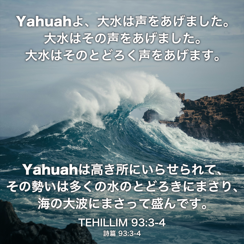 TEHILLIM(詩篇) 93章3節〜4節：Yahuahよ、大水は声をあげました。 大水はその声をあげました。 大水はそのとどろく声をあげます。Yahuahは高き所にいらせられて、その勢いは多くの水のとどろきにまさり、海の大波にまさって盛んです。
