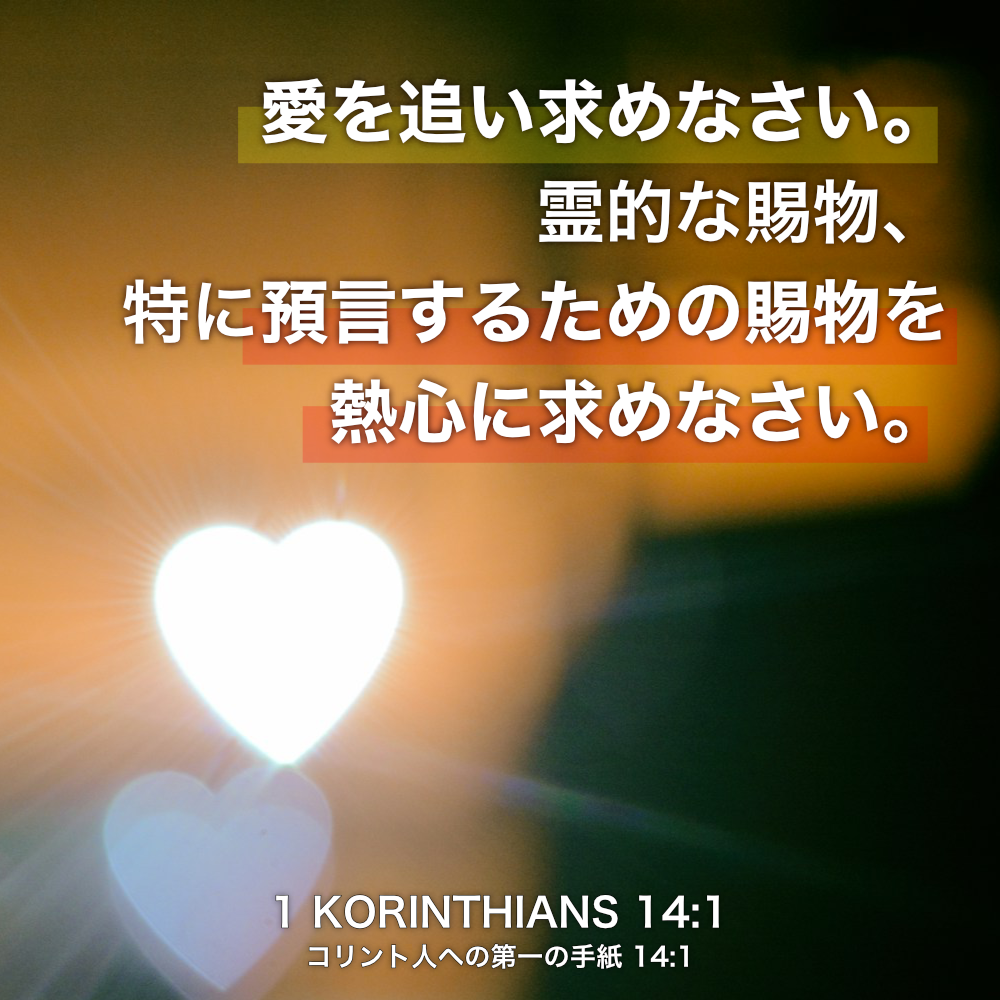 1 KORINTHIANS(コリント人への第一の手紙) 14:1愛を追い求めなさい。霊的な賜物、特に預言するための賜物を熱心に求めなさい。