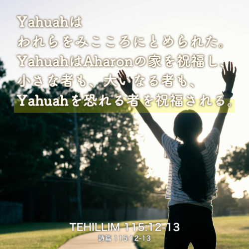 TEHILLIM(詩篇) 115章12節-13節：Yahuahはわれらをみこころにとめられた。YahuahはAharonの家を祝福し、 小さな者も、大いなる者も、Yahuahを恐れる者を祝福される。