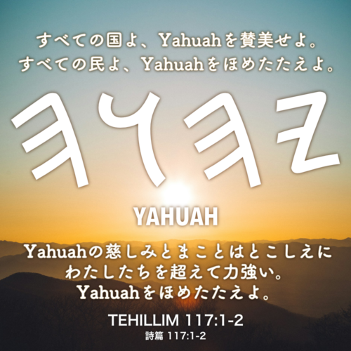 TEHILLIM(詩篇) 117章1節-2節：すべての国よ、Yahuahを賛美せよ。すべての民よ、Yahuahをほめたたえよ。Yahuahの慈しみとまことはとこしえにわたしたちを超えて力強い。Yahuahをほめたたえよ。