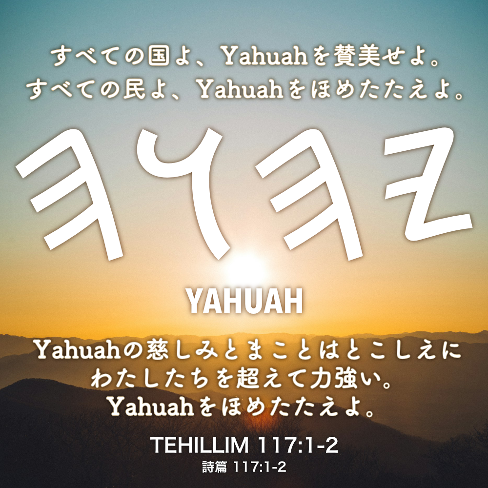 TEHILLIM(詩篇) 117章1節-2節：すべての国よ、Yahuahを賛美せよ。すべての民よ、Yahuahをほめたたえよ。Yahuahの慈しみとまことはとこしえにわたしたちを超えて力強い。Yahuahをほめたたえよ。