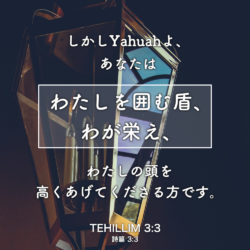 TEHILLIM(詩篇) 3章3節：しかしYahuahよ、あなたはわたしを囲む盾、わが栄え、わたしの頭を高く上げてくださる方です。