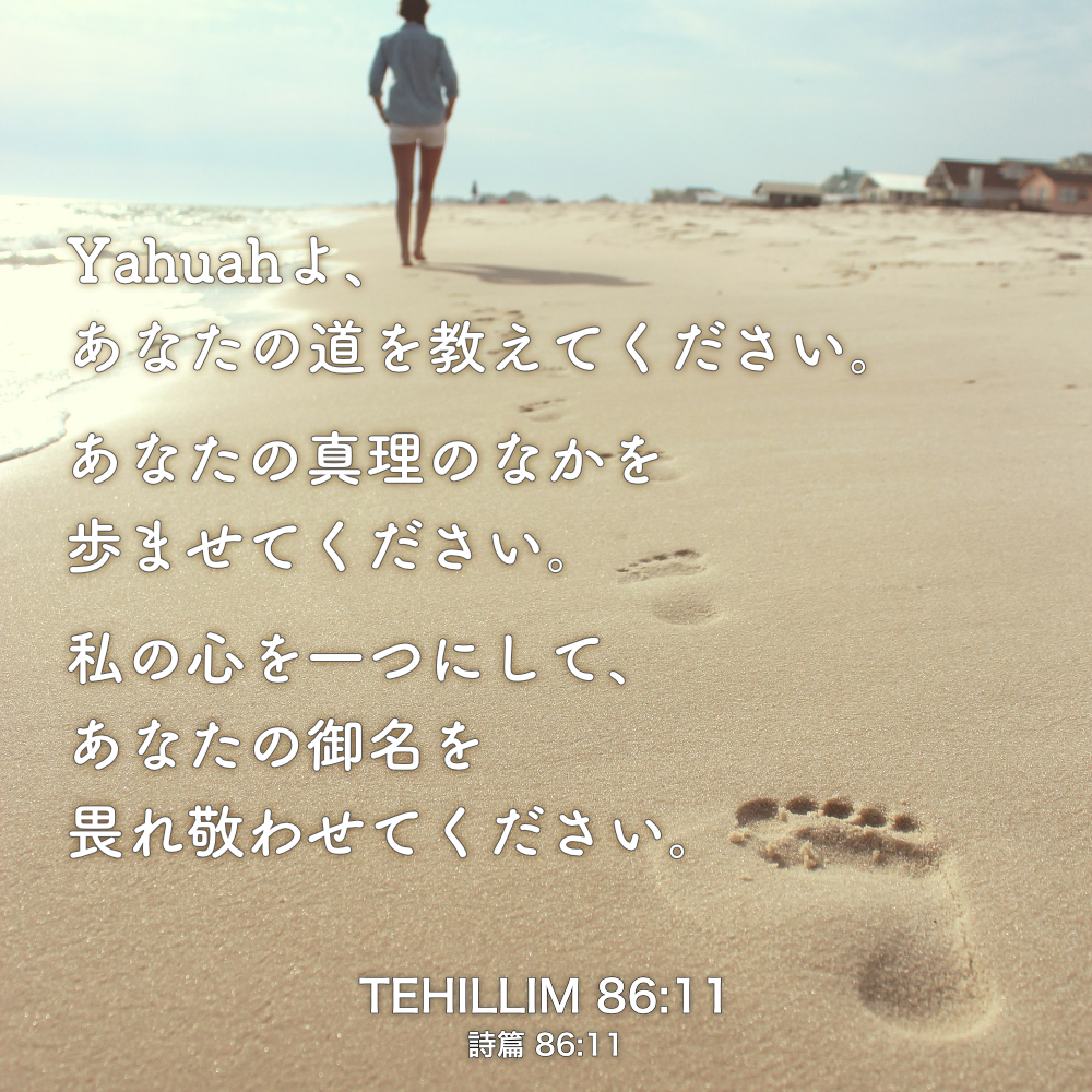 TEHILLIM(詩篇) 86章11節：Yahuahよ、あなたの道を教えてください。あなたの真理のなかを歩ませてください。私の心を一つにして、あなたの御名を畏れ敬わせてください。