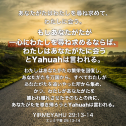 YIRMEYAHU(エレミヤ書) 29章13節-14節：あなたがたはわたしを尋ね求めて、わたしに会う。もしあなたがたが一心にわたしを尋ね求めるならば、わたしはあなたがたに会うとYahuahは言われる。わたしはあなたがたの繁栄を回復し、あなたがたを万国から、すべてわたしがあなたがたを追いやった所から集め、かつ、わたしがあなたがたを捕われ離れさせたそのもとの所に、あなたがたを導き帰ろうとYahuahは言われる。