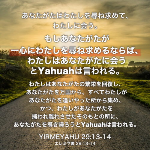 YIRMEYAHU(エレミヤ書) 29章13節-14節：あなたがたはわたしを尋ね求めて、わたしに会う。もしあなたがたが一心にわたしを尋ね求めるならば、わたしはあなたがたに会うとYahuahは言われる。わたしはあなたがたの繁栄を回復し、あなたがたを万国から、すべてわたしがあなたがたを追いやった所から集め、かつ、わたしがあなたがたを捕われ離れさせたそのもとの所に、あなたがたを導き帰ろうとYahuahは言われる。