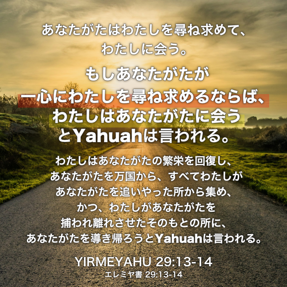 YIRMEYAHU(エレミヤ書) 29章13節-14節：あなたがたはわたしを尋ね求めて、わたしに会う。もしあなたがたが一心にわたしを尋ね求めるならば、わたしはあなたがたに会うとYahuahは言われる。わたしはあなたがたの繁栄を回復し、あなたがたを万国から、すべてわたしがあなたがたを追いやった所から集め、かつ、わたしがあなたがたを捕われ離れさせたそのもとの所に、あなたがたを導き帰ろうとYahuahは言われる。